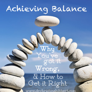 "Achieving Balance: Why You've Got it Wrong & How You Can Get it Right" via www.drchristinahibbert.com