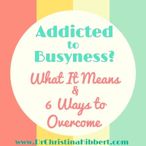 Addicted to Busyness? What it is, & 6 Steps to Overcome; www.DrChristinaHibbert.com