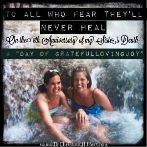 To All Who Fear They'll Never Heal-On the 8th Anniversary of My Sister's Death (A Day of GratefulLovingJoy) www.DrChristinaHibbert.com